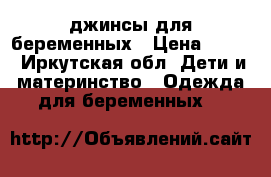 джинсы для беременных › Цена ­ 600 - Иркутская обл. Дети и материнство » Одежда для беременных   
